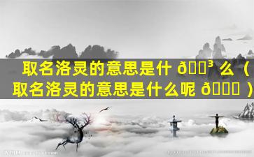 取名洛灵的意思是什 🌳 么（取名洛灵的意思是什么呢 🍀 ）